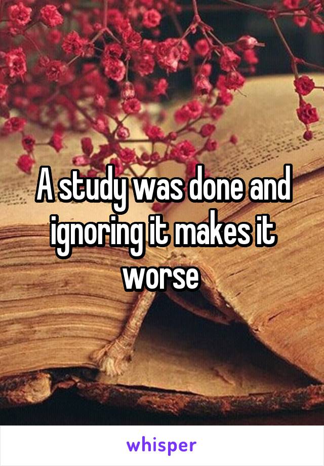 A study was done and ignoring it makes it worse 