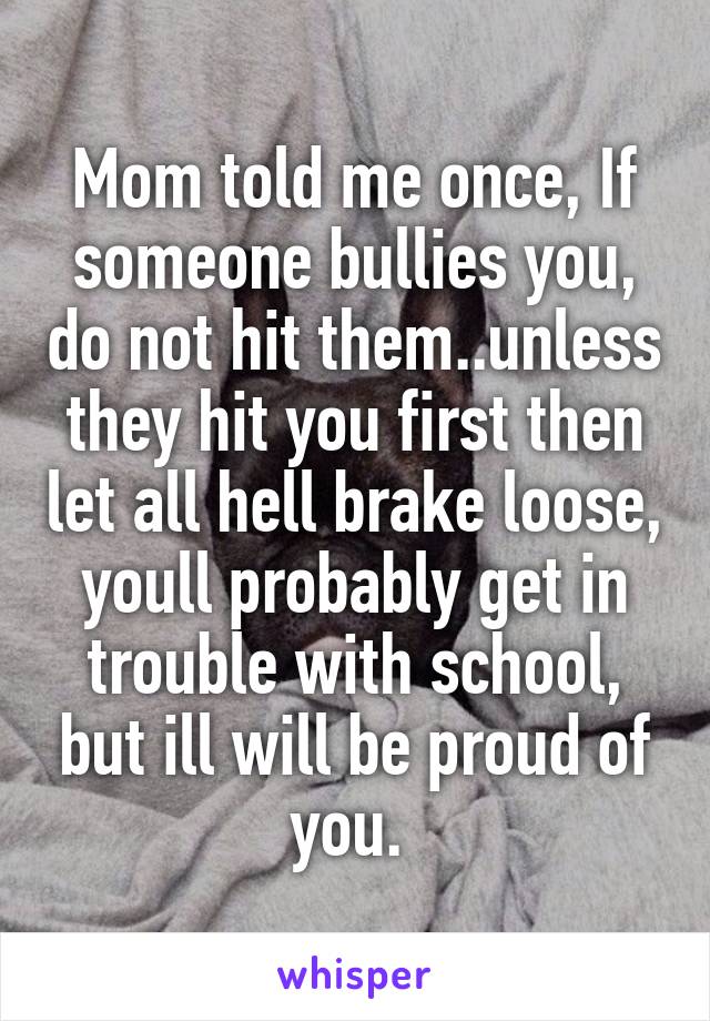 Mom told me once, If someone bullies you, do not hit them..unless they hit you first then let all hell brake loose, youll probably get in trouble with school, but ill will be proud of you. 