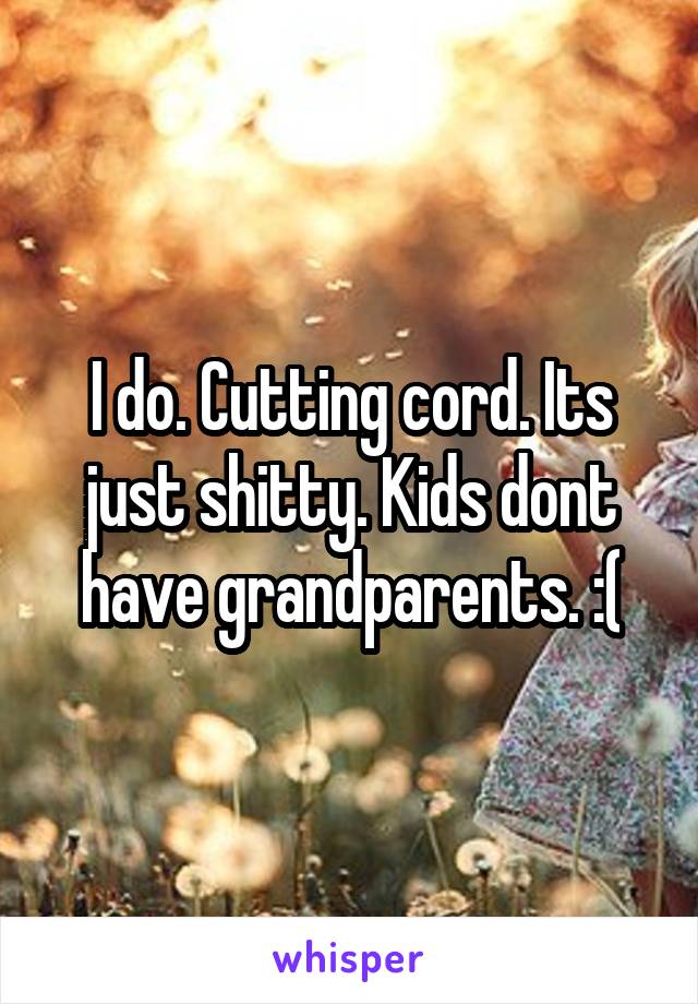 I do. Cutting cord. Its just shitty. Kids dont have grandparents. :(