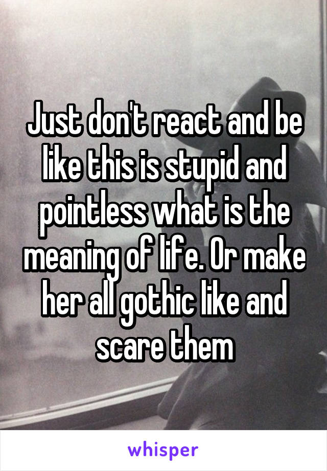 Just don't react and be like this is stupid and pointless what is the meaning of life. Or make her all gothic like and scare them