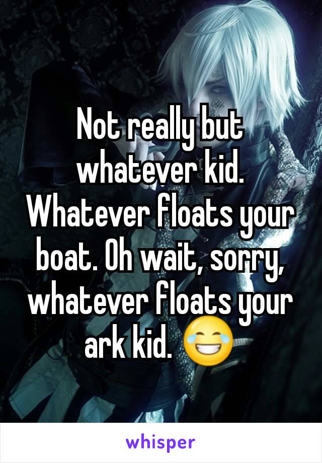 Not really but whatever kid. Whatever floats your boat. Oh wait, sorry, whatever floats your ark kid. 😂