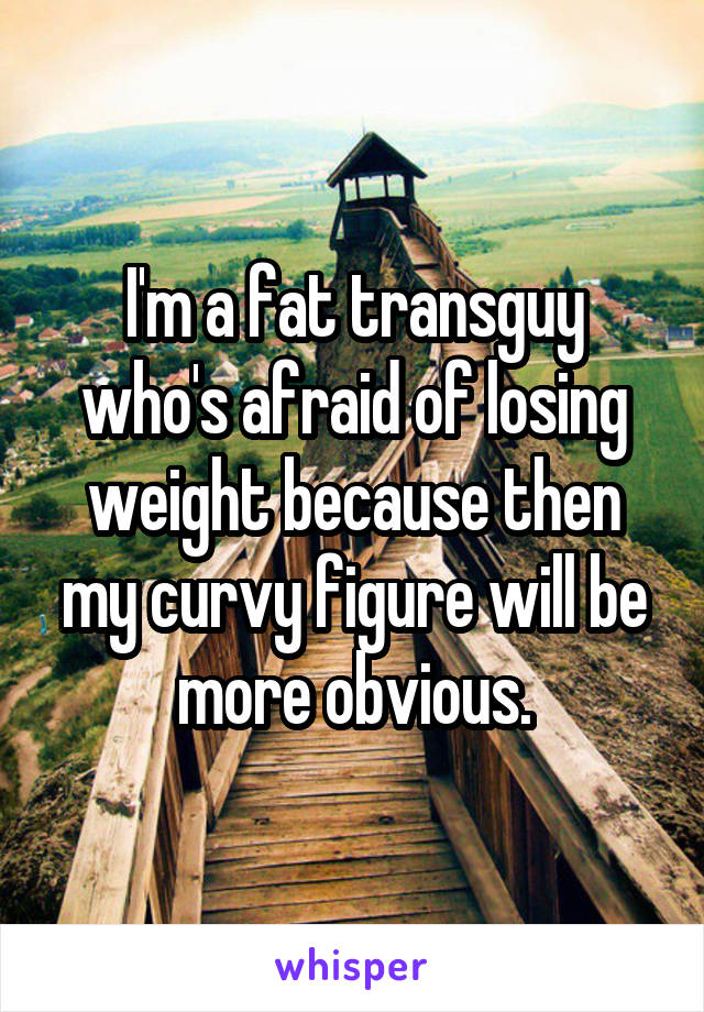 I'm a fat transguy who's afraid of losing weight because then my curvy figure will be more obvious.