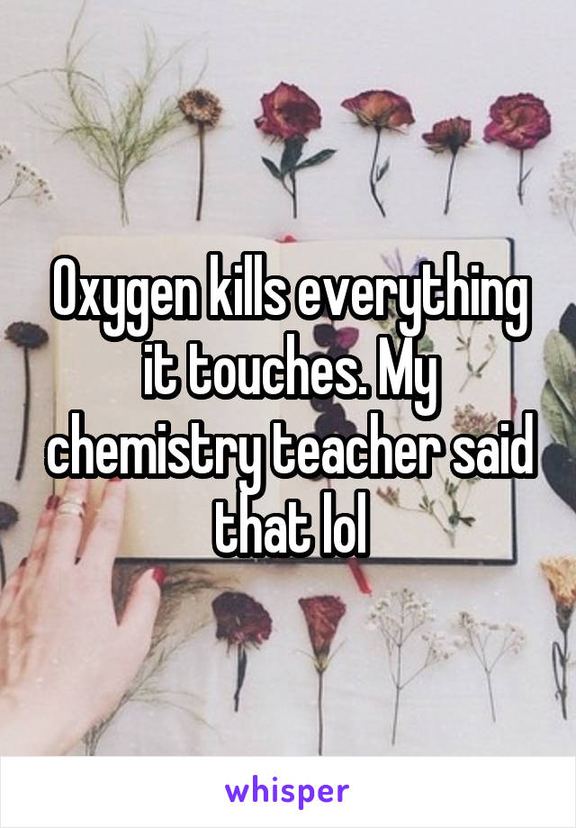 Oxygen kills everything it touches. My chemistry teacher said that lol