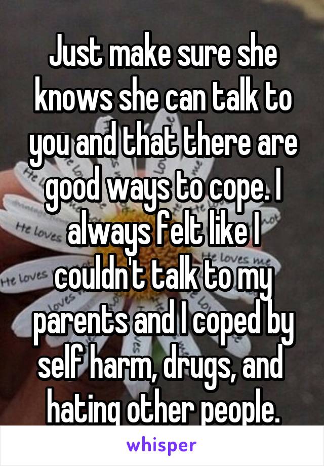 Just make sure she knows she can talk to you and that there are good ways to cope. I always felt like I couldn't talk to my parents and I coped by self harm, drugs, and  hating other people.