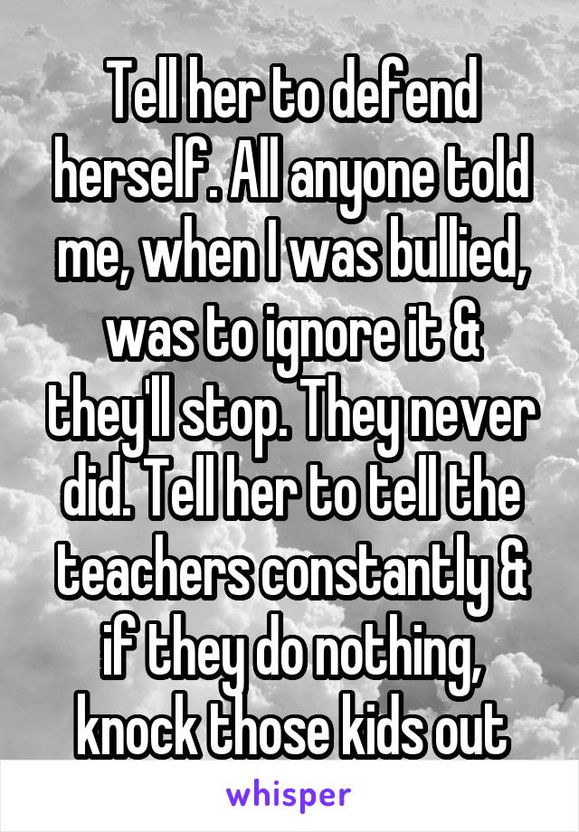 Tell her to defend herself. All anyone told me, when I was bullied, was to ignore it & they'll stop. They never did. Tell her to tell the teachers constantly & if they do nothing, knock those kids out