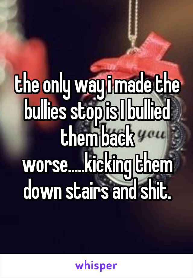 the only way i made the bullies stop is I bullied them back worse.....kicking them down stairs and shit.