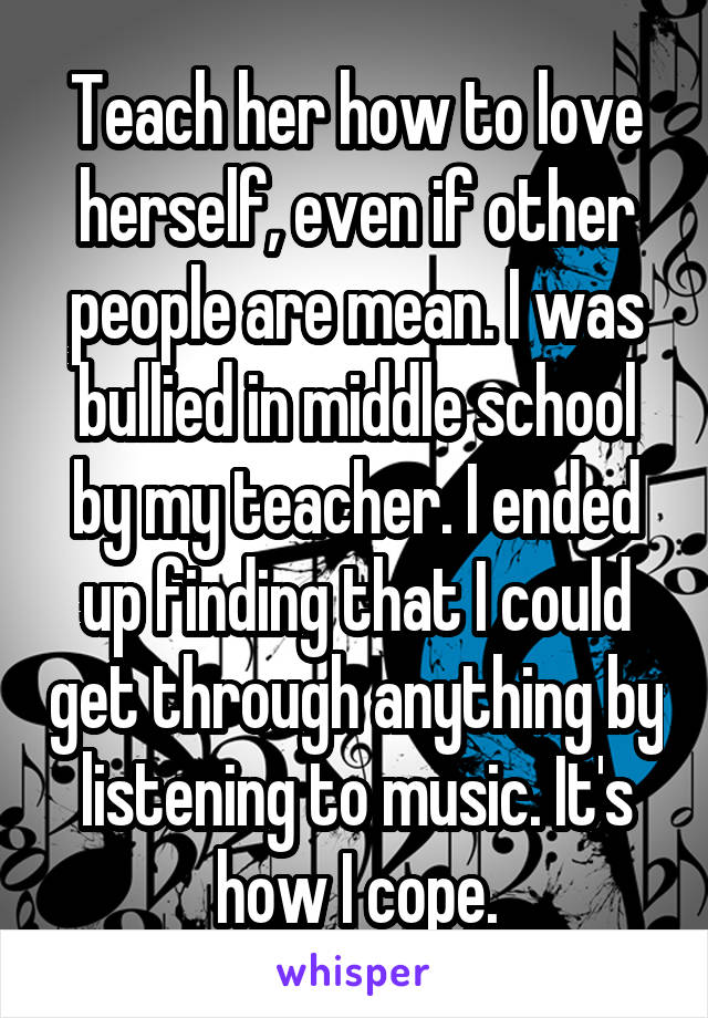 Teach her how to love herself, even if other people are mean. I was bullied in middle school by my teacher. I ended up finding that I could get through anything by listening to music. It's how I cope.