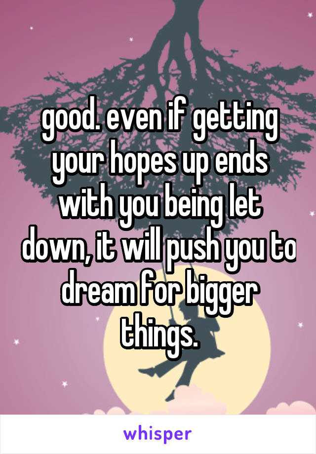 good. even if getting your hopes up ends with you being let down, it will push you to dream for bigger things.