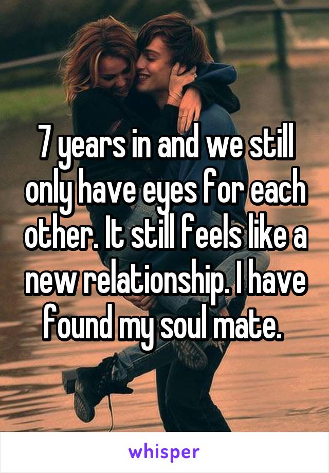 7 years in and we still only have eyes for each other. It still feels like a new relationship. I have found my soul mate. 