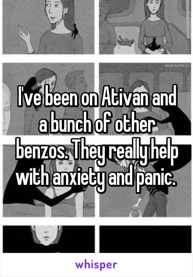 I've been on Ativan and a bunch of other benzos. They really help with anxiety and panic. 