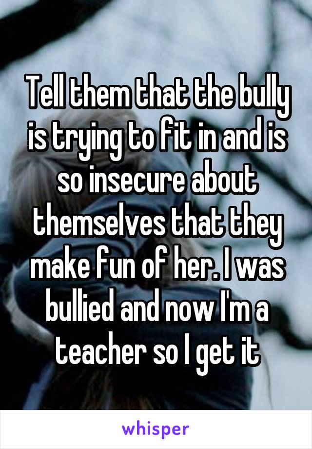 Tell them that the bully is trying to fit in and is so insecure about themselves that they make fun of her. I was bullied and now I'm a teacher so I get it