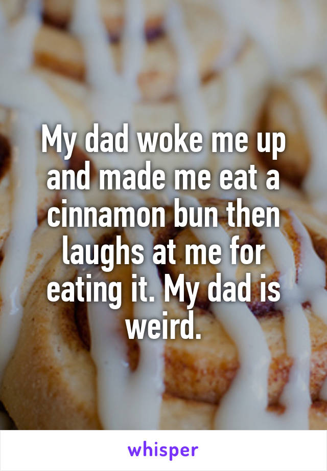 My dad woke me up and made me eat a cinnamon bun then laughs at me for eating it. My dad is weird.