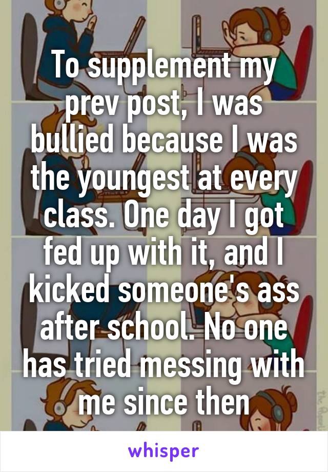 To supplement my prev post, I was bullied because I was the youngest at every class. One day I got fed up with it, and I kicked someone's ass after school. No one has tried messing with me since then