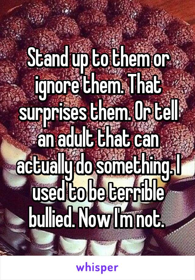 Stand up to them or ignore them. That surprises them. Or tell an adult that can actually do something. I used to be terrible bullied. Now I'm not. 