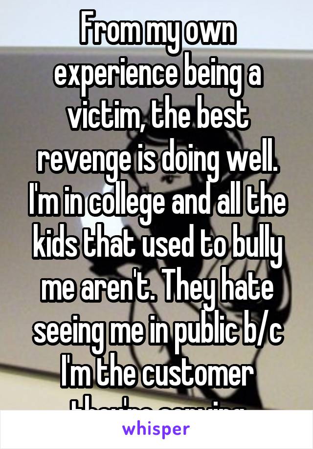 From my own experience being a victim, the best revenge is doing well. I'm in college and all the kids that used to bully me aren't. They hate seeing me in public b/c I'm the customer they're serving