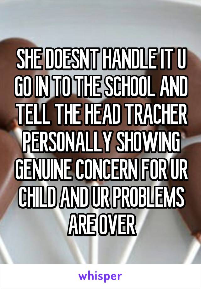 SHE DOESNT HANDLE IT U GO IN TO THE SCHOOL AND TELL THE HEAD TRACHER PERSONALLY SHOWING GENUINE CONCERN FOR UR CHILD AND UR PROBLEMS ARE OVER