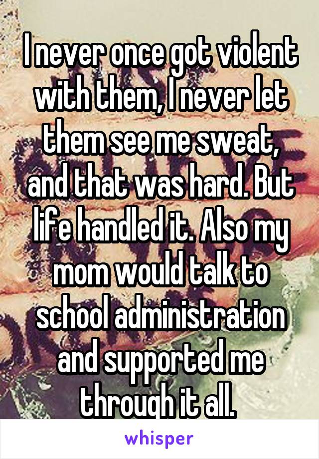 I never once got violent with them, I never let them see me sweat, and that was hard. But life handled it. Also my mom would talk to school administration and supported me through it all. 