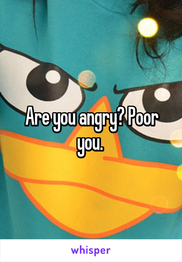 Are you angry? Poor you. 
