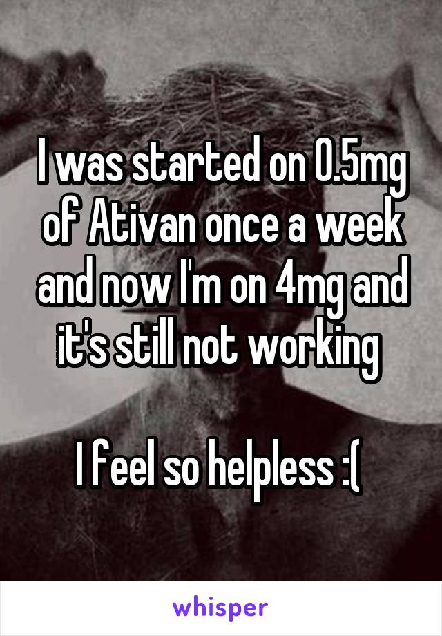 I was started on 0.5mg of Ativan once a week and now I'm on 4mg and it's still not working 

I feel so helpless :( 