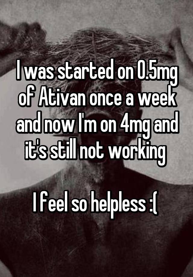 I was started on 0.5mg of Ativan once a week and now I'm on 4mg and it's still not working 

I feel so helpless :( 