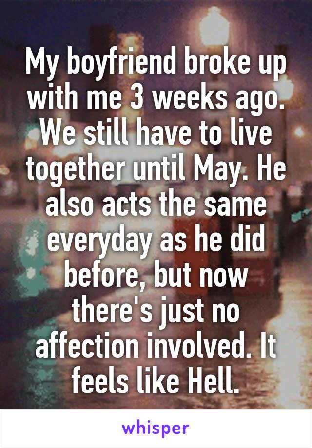 My boyfriend broke up with me 3 weeks ago. We still have to live together until May. He also acts the same everyday as he did before, but now there's just no affection involved. It feels like Hell.