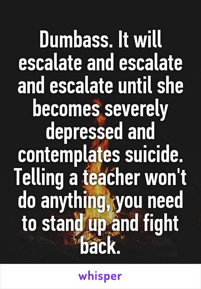 Dumbass. It will escalate and escalate and escalate until she becomes severely depressed and contemplates suicide. Telling a teacher won't do anything, you need to stand up and fight back.