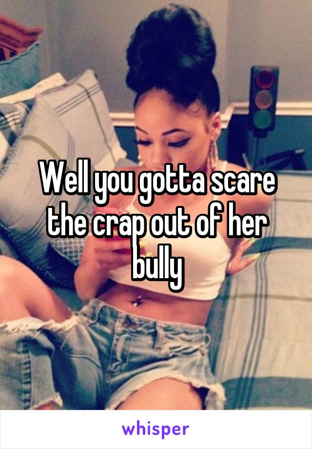 Well you gotta scare the crap out of her bully