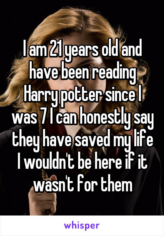 I am 21 years old and have been reading Harry potter since I was 7 I can honestly say they have saved my life I wouldn't be here if it wasn't for them