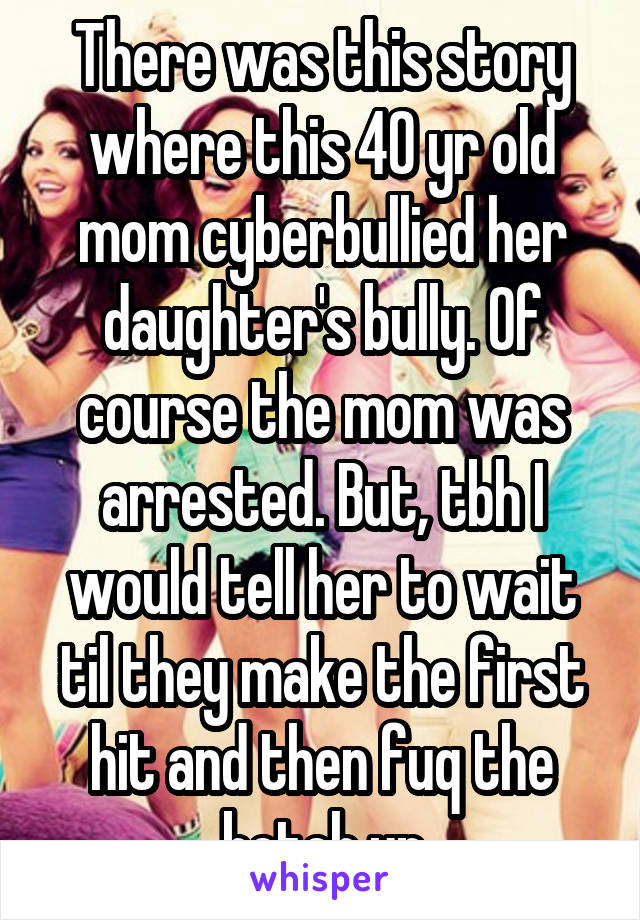 There was this story where this 40 yr old mom cyberbullied her daughter's bully. Of course the mom was arrested. But, tbh I would tell her to wait til they make the first hit and then fuq the betch up