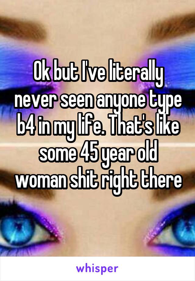 Ok but I've literally never seen anyone type b4 in my life. That's like some 45 year old woman shit right there 