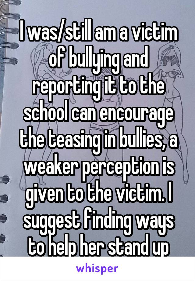 I was/still am a victim of bullying and reporting it to the school can encourage the teasing in bullies, a weaker perception is given to the victim. I suggest finding ways to help her stand up