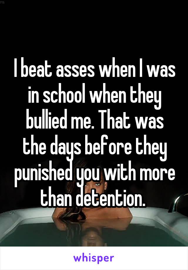 I beat asses when I was in school when they bullied me. That was the days before they punished you with more than detention. 