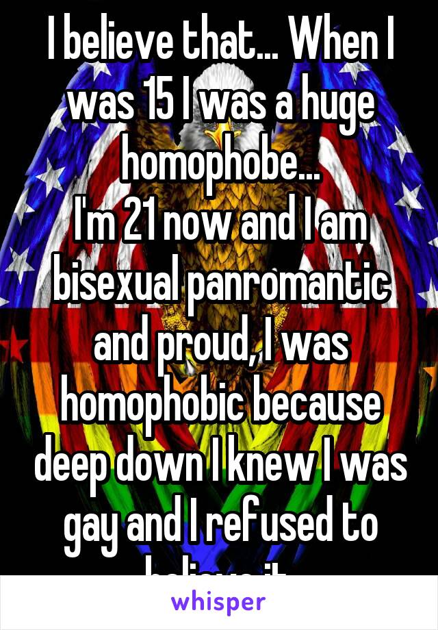 I believe that... When I was 15 I was a huge homophobe...
I'm 21 now and I am bisexual panromantic and proud, I was homophobic because deep down I knew I was gay and I refused to believe it.