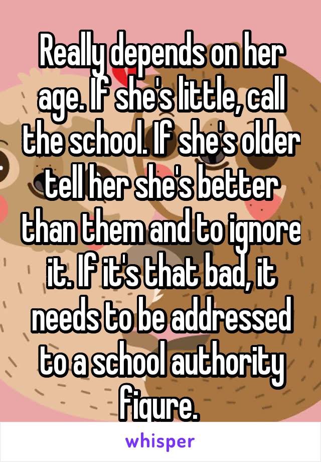 Really depends on her age. If she's little, call the school. If she's older tell her she's better than them and to ignore it. If it's that bad, it needs to be addressed to a school authority figure. 