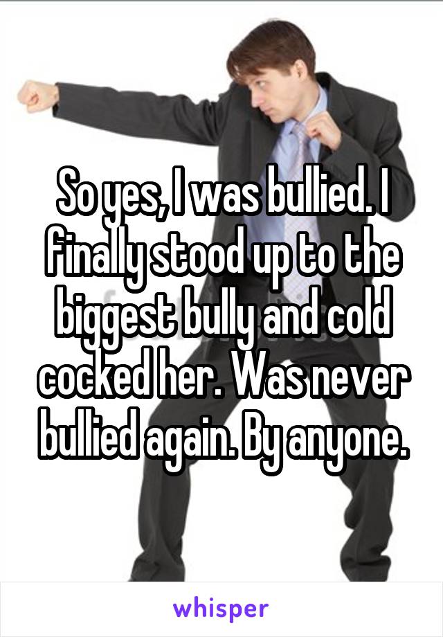 So yes, I was bullied. I finally stood up to the biggest bully and cold cocked her. Was never bullied again. By anyone.