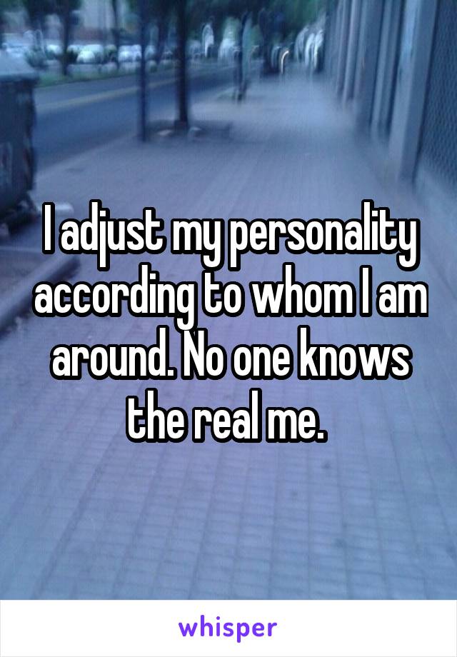 I adjust my personality according to whom I am around. No one knows the real me. 