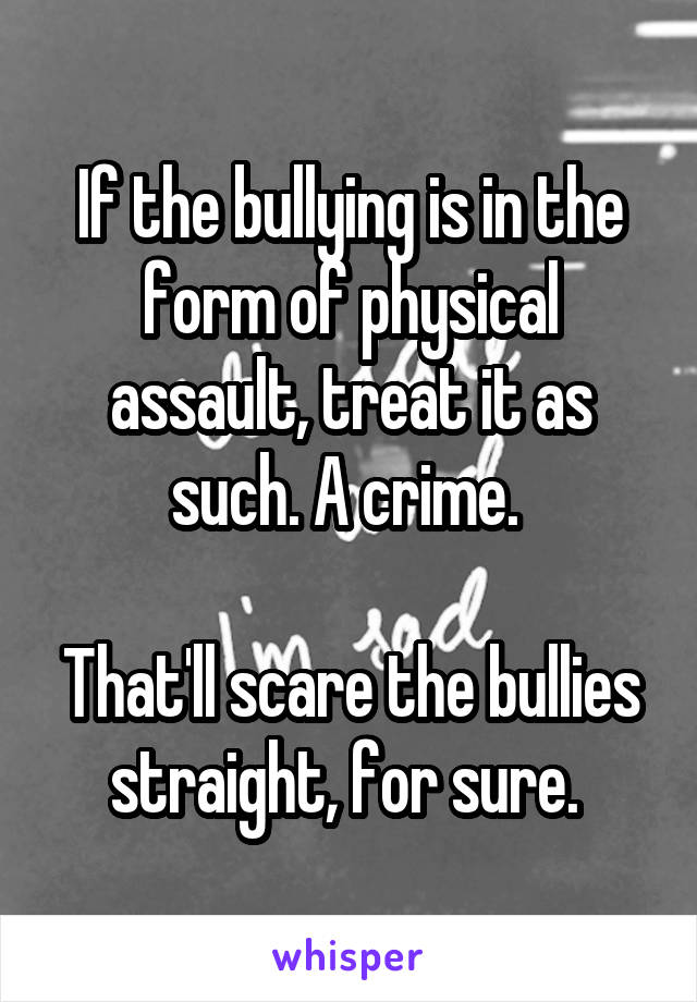 If the bullying is in the form of physical assault, treat it as such. A crime. 

That'll scare the bullies straight, for sure. 