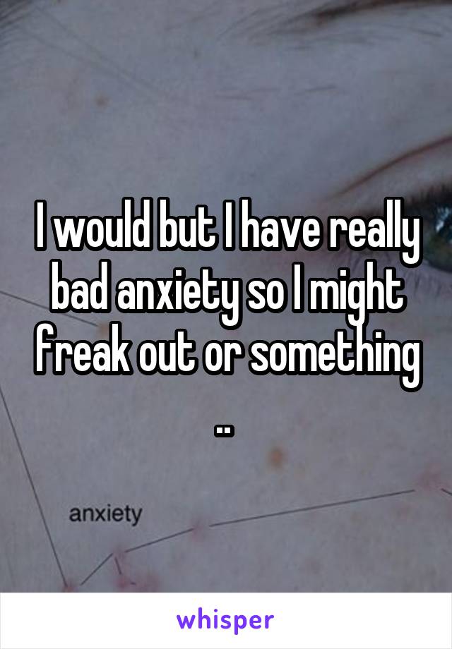 I would but I have really bad anxiety so I might freak out or something .. 