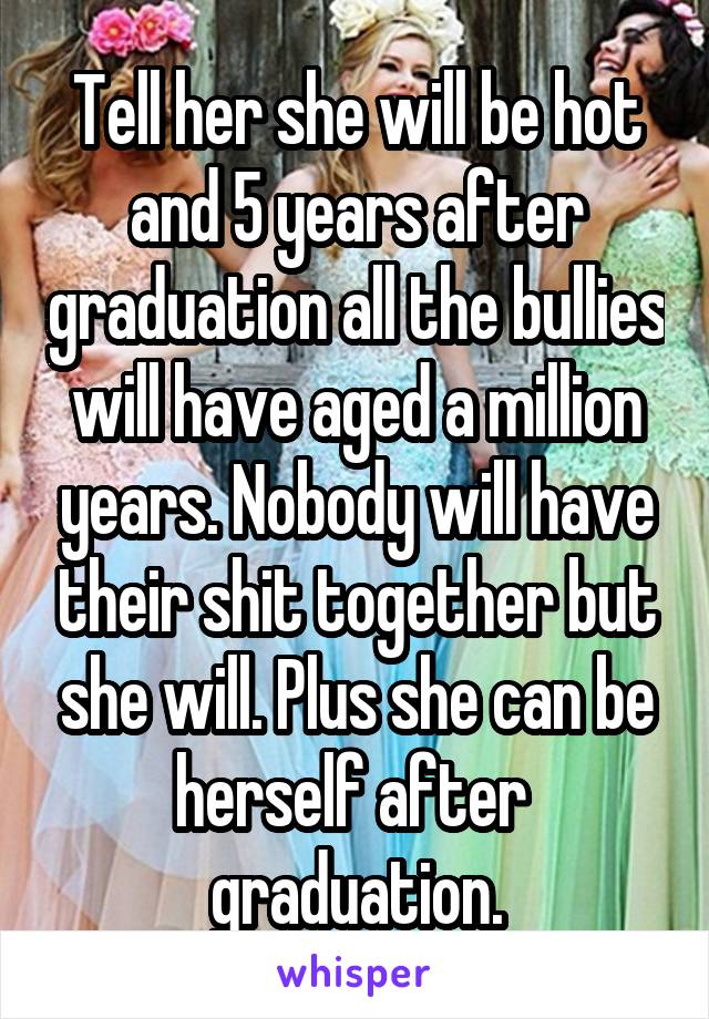 Tell her she will be hot and 5 years after graduation all the bullies will have aged a million years. Nobody will have their shit together but she will. Plus she can be herself after  graduation.