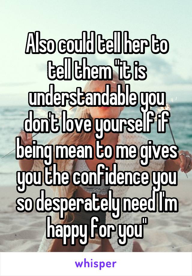 Also could tell her to tell them "it is understandable you don't love yourself if being mean to me gives you the confidence you so desperately need I'm happy for you"