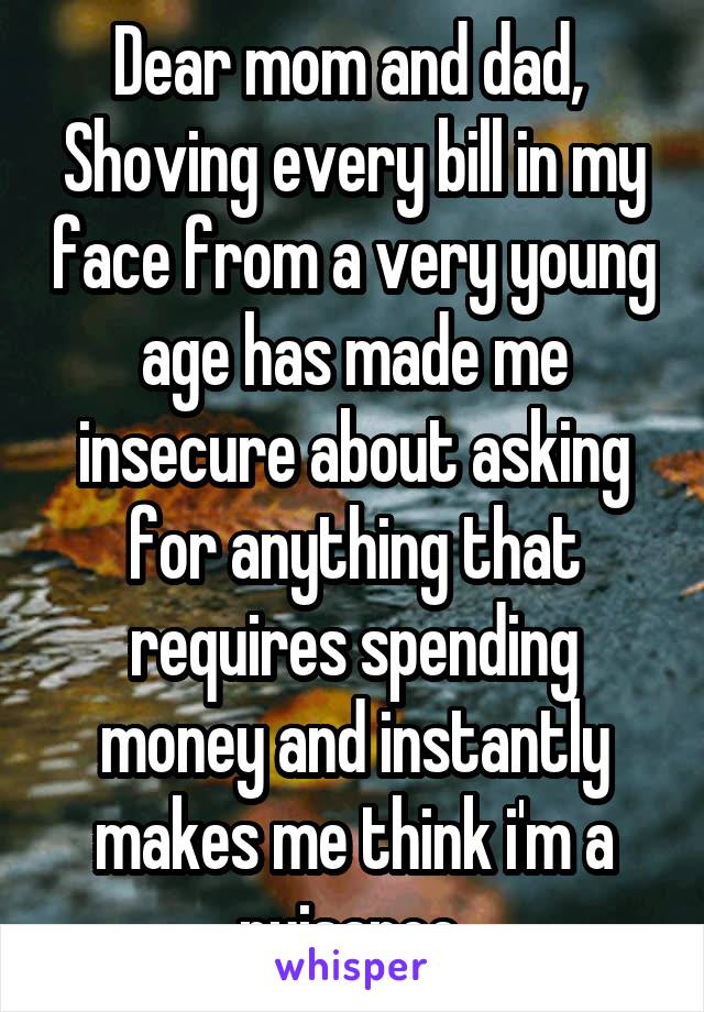 Dear mom and dad, 
Shoving every bill in my face from a very young age has made me insecure about asking for anything that requires spending money and instantly makes me think i'm a nuisance 