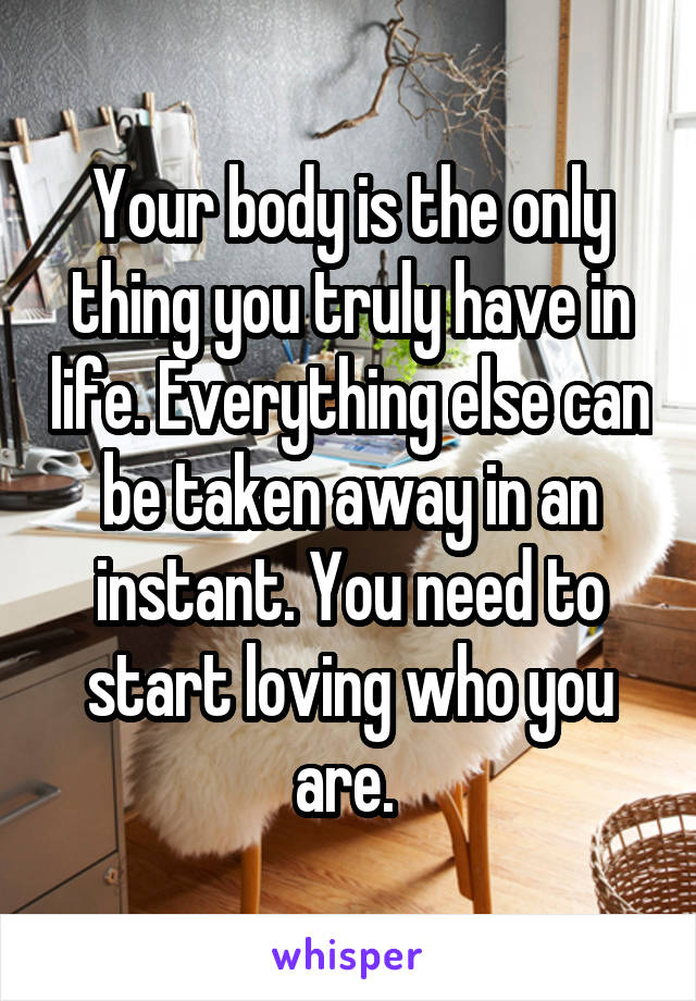 Your body is the only thing you truly have in life. Everything else can be taken away in an instant. You need to start loving who you are. 