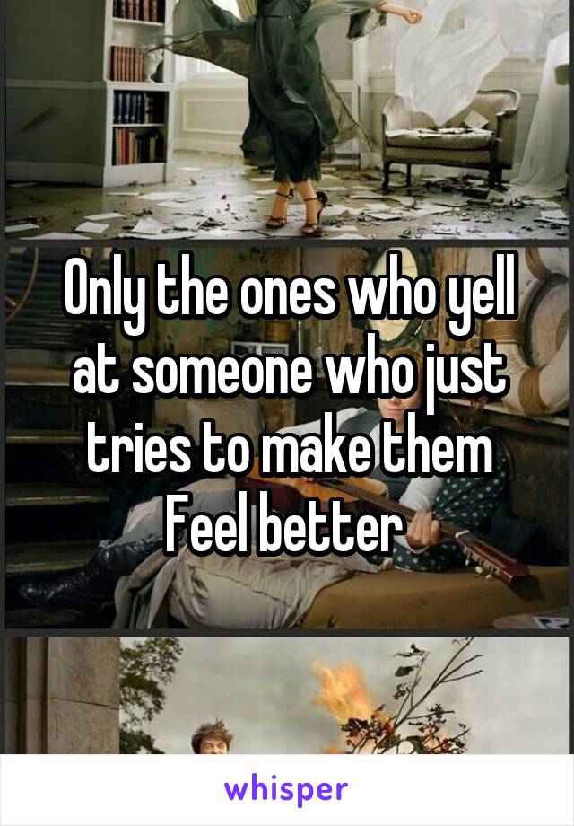 Only the ones who yell at someone who just tries to make them
Feel better 