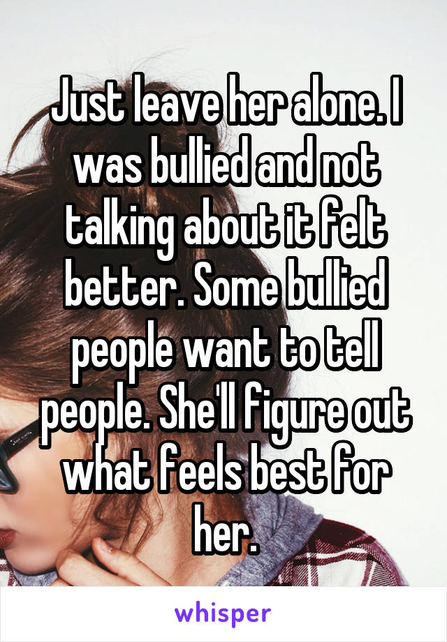 Just leave her alone. I was bullied and not talking about it felt better. Some bullied people want to tell people. She'll figure out what feels best for her.