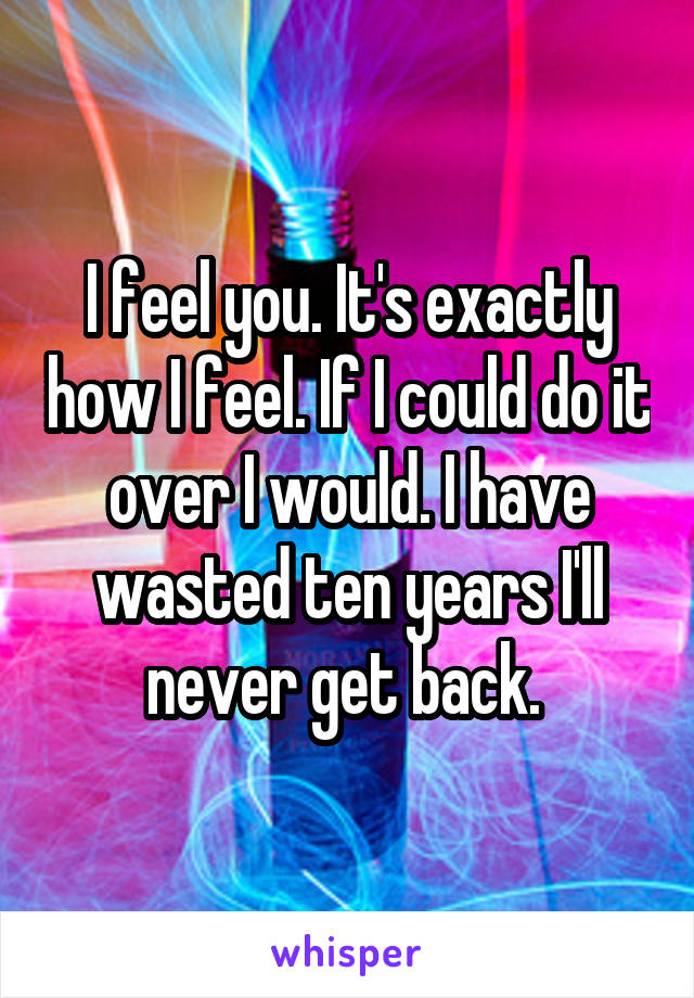 I feel you. It's exactly how I feel. If I could do it over I would. I have wasted ten years I'll never get back. 