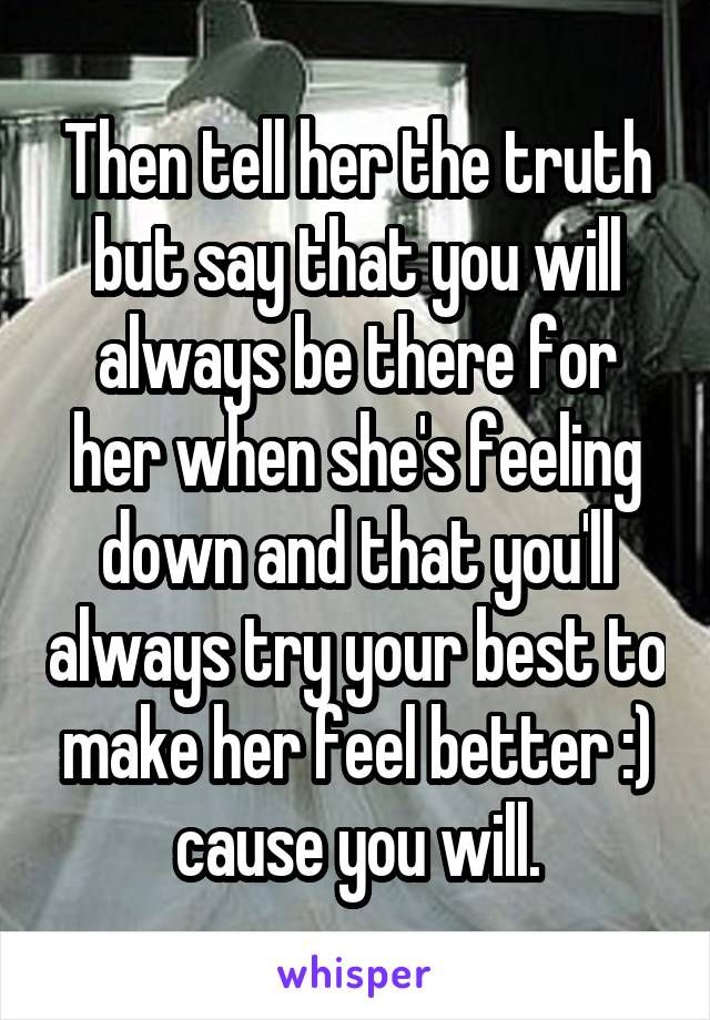 Then tell her the truth but say that you will always be there for her when she's feeling down and that you'll always try your best to make her feel better :) cause you will.