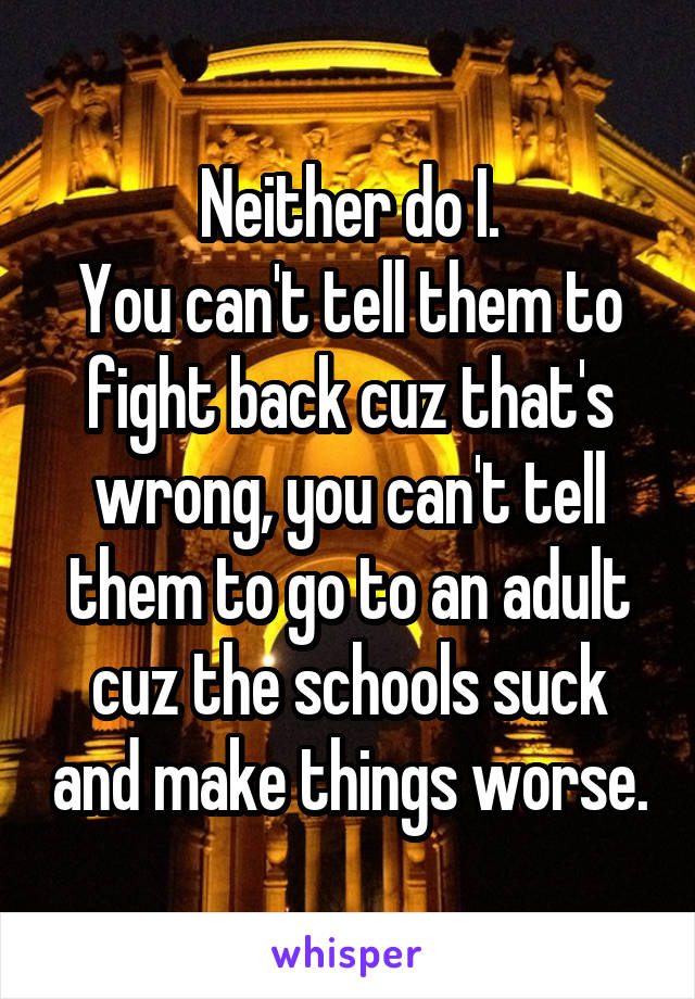 Neither do I.
You can't tell them to fight back cuz that's wrong, you can't tell them to go to an adult cuz the schools suck and make things worse.