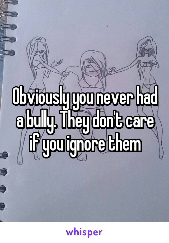 Obviously you never had a bully. They don't care if you ignore them