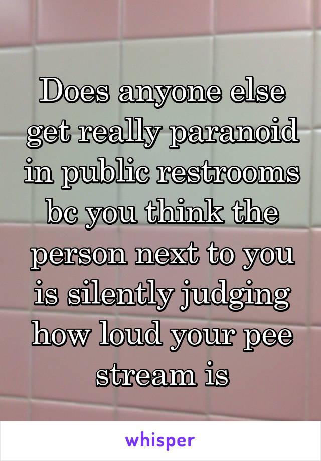 Does anyone else get really paranoid in public restrooms bc you think the person next to you is silently judging how loud your pee stream is
