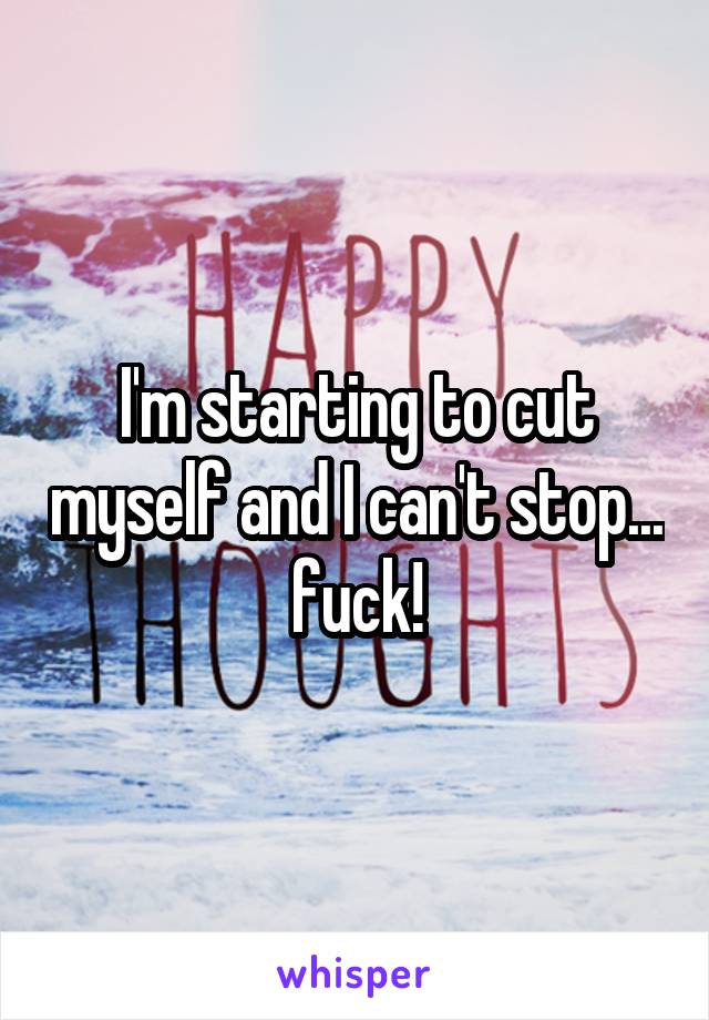 I'm starting to cut myself and I can't stop... fuck!